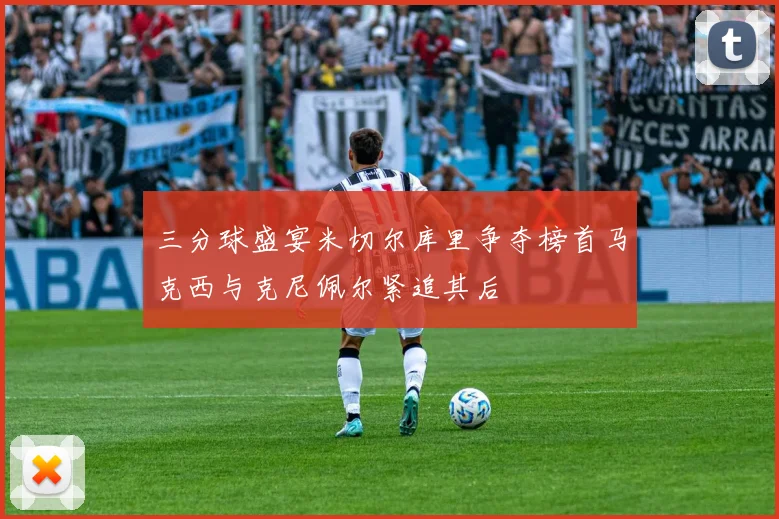 三分球盛宴米切尔库里争夺榜首马克西与克尼佩尔紧追其后