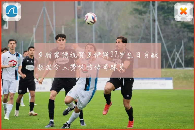 多特蒙德祝贺罗伊斯37岁生日贡献数据令人赞叹的传奇球员