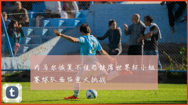 内马尔恢复不佳恐缺席世界杯小组赛球队面临重大挑战