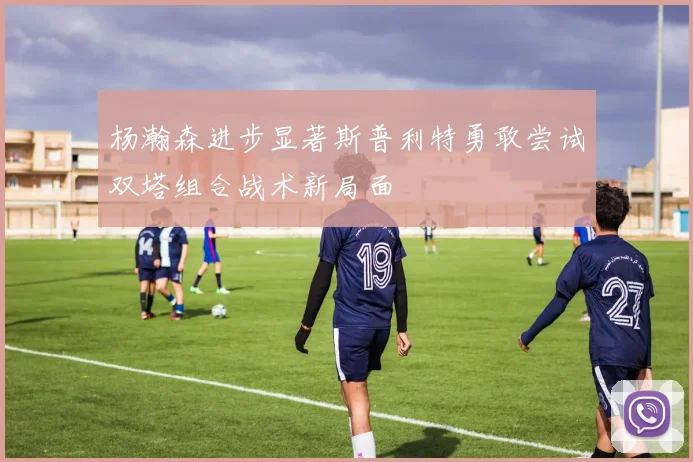 杨瀚森进步显著斯普利特勇敢尝试双塔组合战术新局面