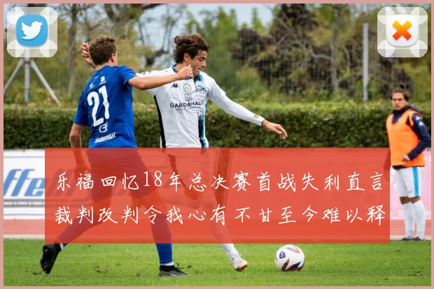 乐福回忆18年总决赛首战失利直言裁判改判令我心有不甘至今难以释怀