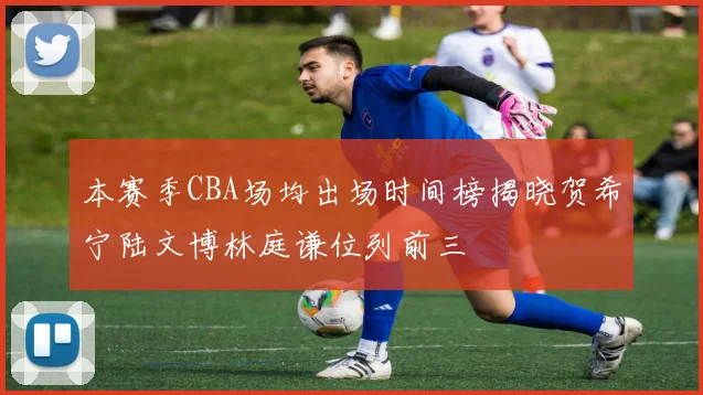 本赛季CBA场均出场时间榜揭晓贺希宁陆文博林庭谦位列前三