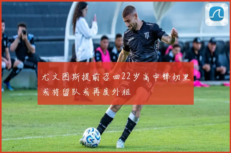 尤文图斯提前召回22岁高中锋切里或将留队或再度外租