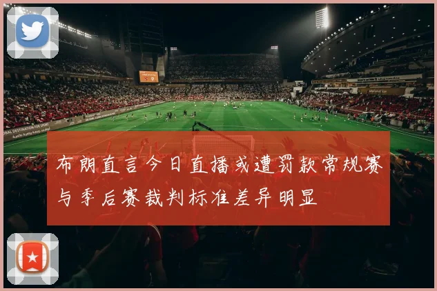 布朗直言今日直播或遭罚款常规赛与季后赛裁判标准差异明显