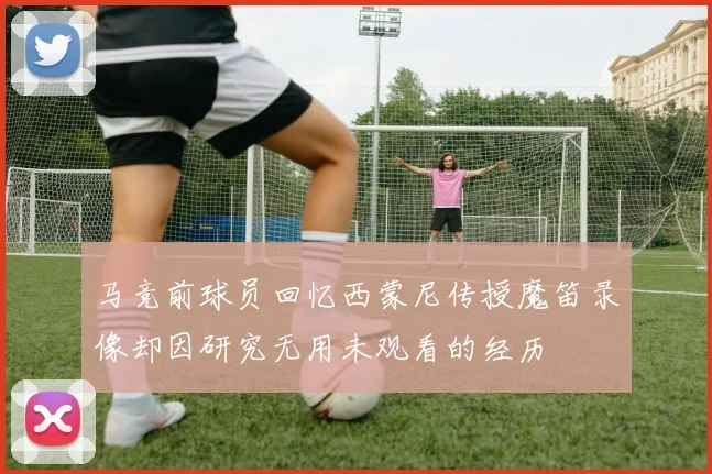 马竞前球员回忆西蒙尼传授魔笛录像却因研究无用未观看的经历