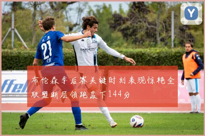 布伦森季后赛关键时刻表现惊艳全联盟断层领跑轰下144分