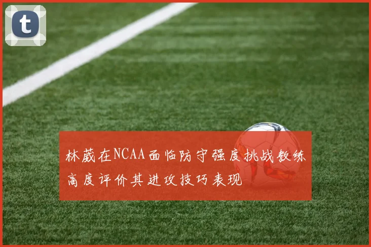 林葳在NCAA面临防守强度挑战教练高度评价其进攻技巧表现