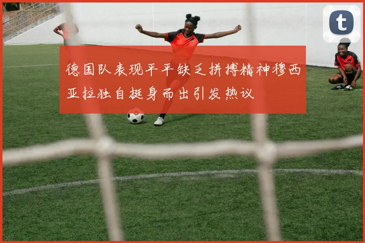德国队表现平平缺乏拼搏精神穆西亚拉独自挺身而出引发热议