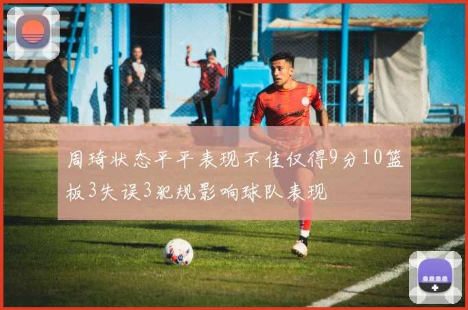 周琦状态平平表现不佳仅得9分10篮板3失误3犯规影响球队表现