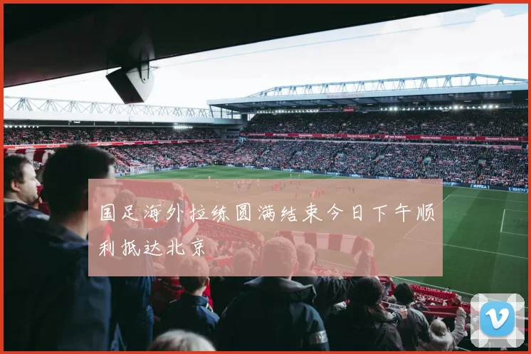 国足海外拉练圆满结束今日下午顺利抵达北京