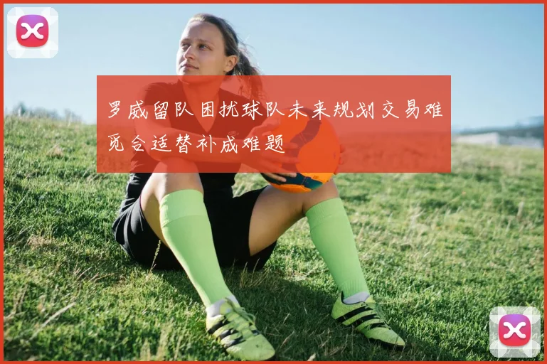 罗威留队困扰球队未来规划交易难觅合适替补成难题