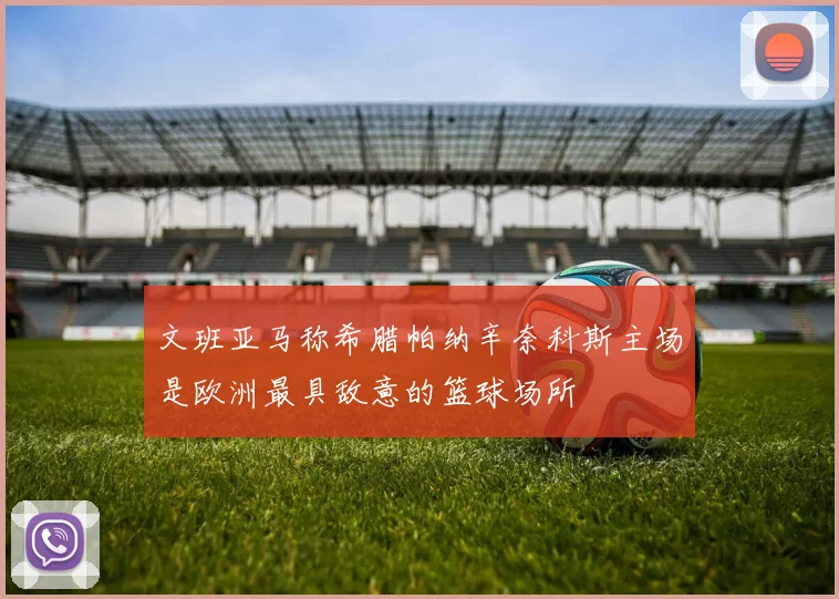 文班亚马称希腊帕纳辛奈科斯主场是欧洲最具敌意的篮球场所