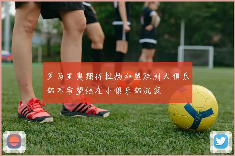 罗马里奥期待拉扬加盟欧洲大俱乐部不希望他在小俱乐部沉寂
