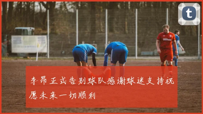 李昂正式告别球队感谢球迷支持祝愿未来一切顺利