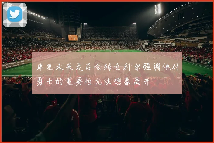 库里未来是否会转会科尔强调他对勇士的重要性无法想象离开