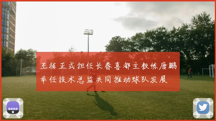 王栋正式担任长春喜都主教练唐鹏举任技术总监共同推动球队发展