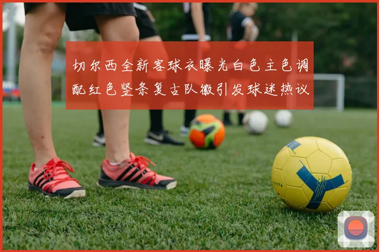 切尔西全新客球衣曝光白色主色调配红色竖条复古队徽引发球迷热议