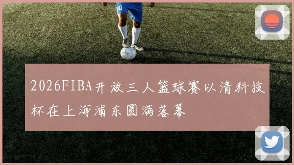 2026FIBA开放三人篮球赛以清科技杯在上海浦东圆满落幕