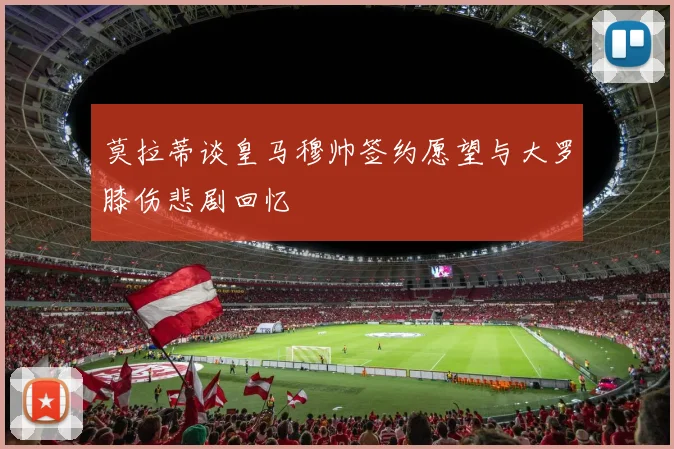 莫拉蒂谈皇马穆帅签约愿望与大罗膝伤悲剧回忆