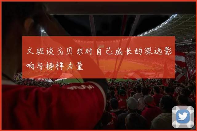 文班谈戈贝尔对自己成长的深远影响与榜样力量