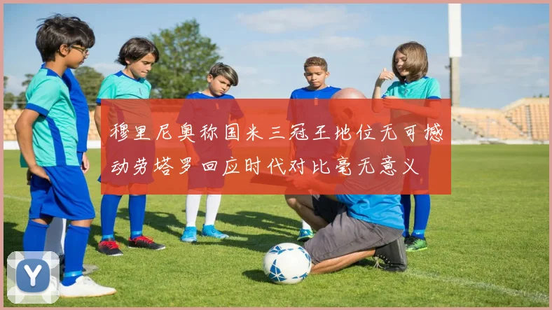 穆里尼奥称国米三冠王地位无可撼动劳塔罗回应时代对比毫无意义