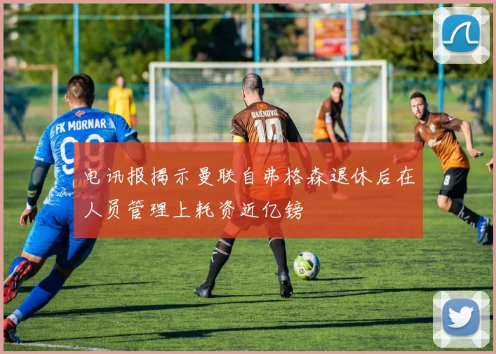 电讯报揭示曼联自弗格森退休后在人员管理上耗资近亿镑