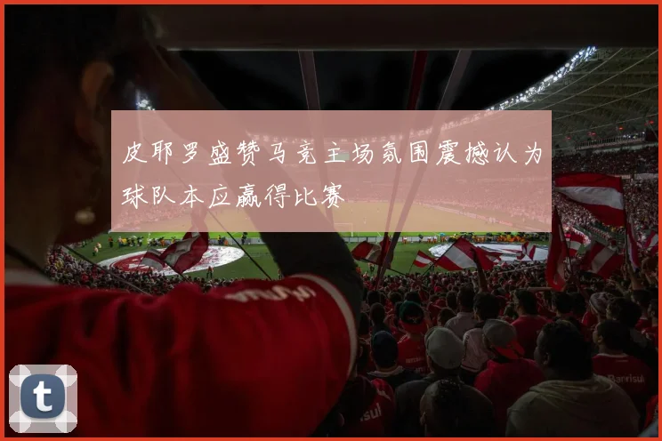 皮耶罗盛赞马竞主场氛围震撼认为球队本应赢得比赛