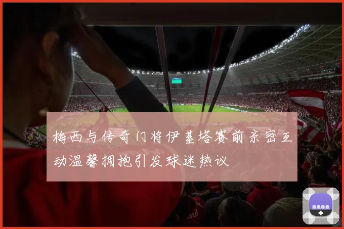 梅西与传奇门将伊基塔赛前亲密互动温馨拥抱引发球迷热议