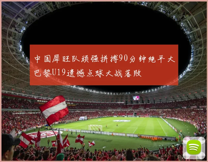 中国犀旺队顽强拼搏90分钟绝平大巴黎U19遗憾点球大战落败