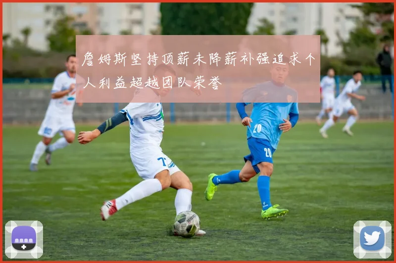 詹姆斯坚持顶薪未降薪补强追求个人利益超越团队荣誉