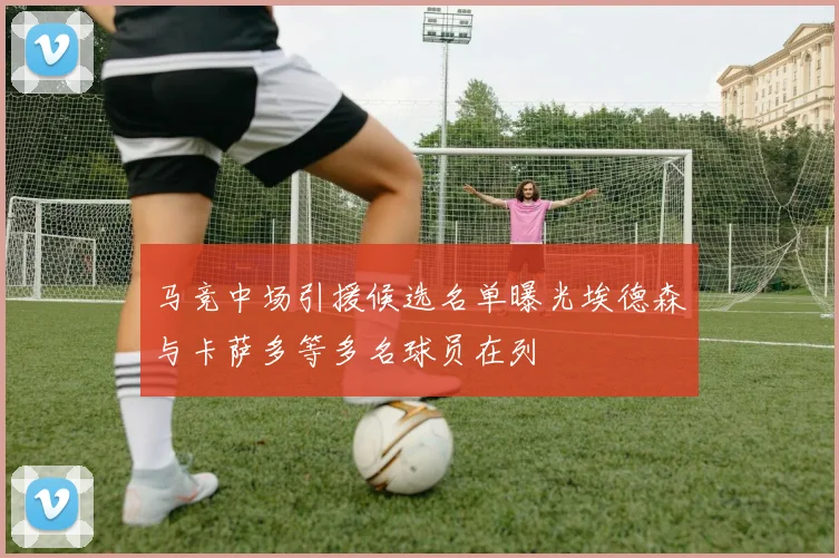 马竞中场引援候选名单曝光埃德森与卡萨多等多名球员在列