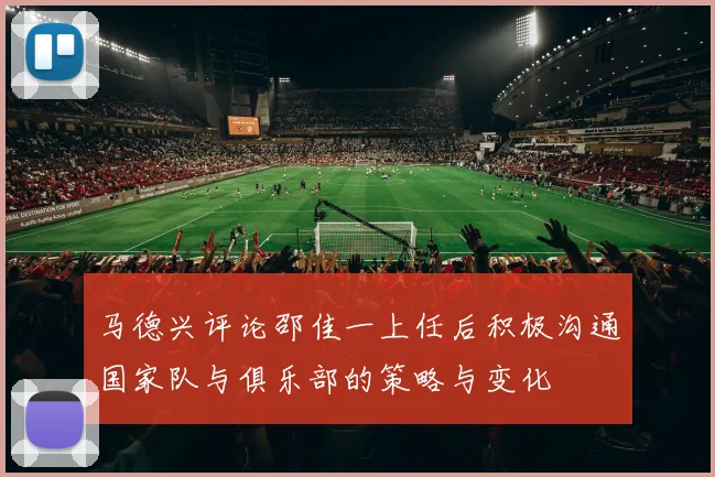 马德兴评论邵佳一上任后积极沟通国家队与俱乐部的策略与变化